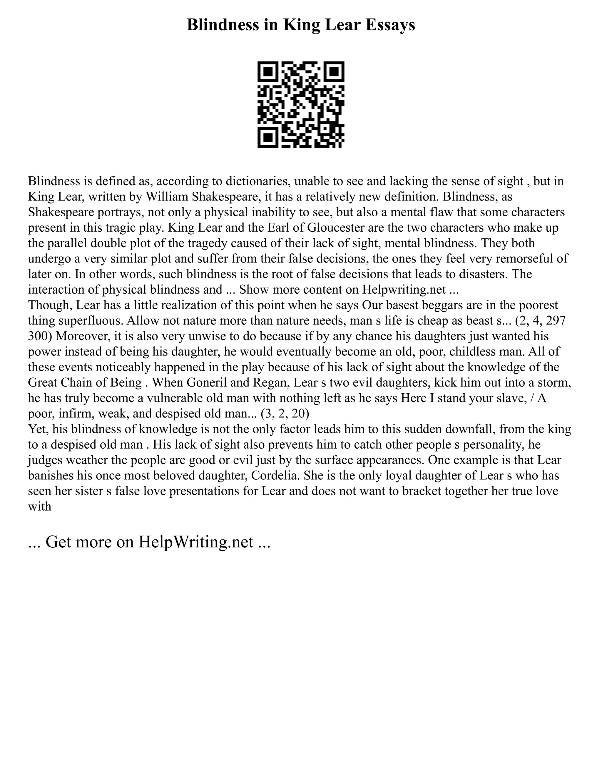 Blindness in King Lear Essays
Blindness is defined as, according to dictionaries, unable to see and lacking the sense of sight , but in
King Lear, written by William Shakespeare, it has a relatively new definition. Blindness, as
Shakespeare portrays, not only a physical inability to see, but also a mental flaw that some characters
present in this tragic play. King Lear and the Earl of Gloucester are the two characters who make up
the parallel double plot of the tragedy caused of their lack of sight, mental blindness. They both
undergo a very similar plot and suffer from their false decisions, the ones they feel very remorseful of
later on. In other words, such blindness is the root of false decisions that leads to disasters. The
interaction of physical blindness and ... Show more content on Helpwriting.net ...
Though, Lear has a little realization of this point when he says Our basest beggars are in the poorest
thing superfluous. Allow not nature more than nature needs, man s life is cheap as beast s... (2, 4, 297
300) Moreover, it is also very unwise to do because if by any chance his daughters just wanted his
power instead of being his daughter, he would eventually become an old, poor, childless man. All of
these events noticeably happened in the play because of his lack of sight about the knowledge of the
Great Chain of Being . When Goneril and Regan, Lear s two evil daughters, kick him out into a storm,
he has truly become a vulnerable old man with nothing left as he says Here I stand your slave, / A
poor, infirm, weak, and despised old man... (3, 2, 20)
Yet, his blindness of knowledge is not the only factor leads him to this sudden downfall, from the king
to a despised old man . His lack of sight also prevents him to catch other people s personality, he
judges weather the people are good or evil just by the surface appearances. One example is that Lear
banishes his once most beloved daughter, Cordelia. She is the only loyal daughter of Lear s who has
seen her sister s false love presentations for Lear and does not want to bracket together her true love
with
... Get more on HelpWriting.net ...
 