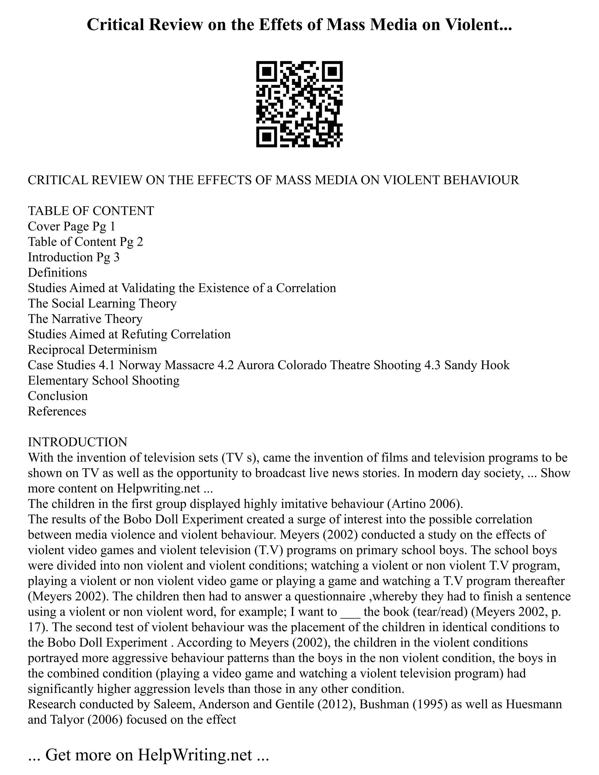 Critical Review on the Effets of Mass Media on Violent...
CRITICAL REVIEW ON THE EFFECTS OF MASS MEDIA ON VIOLENT BEHAVIOUR
TABLE OF CONTENT
Cover Page Pg 1
Table of Content Pg 2
Introduction Pg 3
Definitions
Studies Aimed at Validating the Existence of a Correlation
The Social Learning Theory
The Narrative Theory
Studies Aimed at Refuting Correlation
Reciprocal Determinism
Case Studies 4.1 Norway Massacre 4.2 Aurora Colorado Theatre Shooting 4.3 Sandy Hook
Elementary School Shooting
Conclusion
References
INTRODUCTION
With the invention of television sets (TV s), came the invention of films and television programs to be
shown on TV as well as the opportunity to broadcast live news stories. In modern day society, ... Show
more content on Helpwriting.net ...
The children in the first group displayed highly imitative behaviour (Artino 2006).
The results of the Bobo Doll Experiment created a surge of interest into the possible correlation
between media violence and violent behaviour. Meyers (2002) conducted a study on the effects of
violent video games and violent television (T.V) programs on primary school boys. The school boys
were divided into non violent and violent conditions; watching a violent or non violent T.V program,
playing a violent or non violent video game or playing a game and watching a T.V program thereafter
(Meyers 2002). The children then had to answer a questionnaire ,whereby they had to finish a sentence
using a violent or non violent word, for example; I want to ___ the book (tear/read) (Meyers 2002, p.
17). The second test of violent behaviour was the placement of the children in identical conditions to
the Bobo Doll Experiment . According to Meyers (2002), the children in the violent conditions
portrayed more aggressive behaviour patterns than the boys in the non violent condition, the boys in
the combined condition (playing a video game and watching a violent television program) had
significantly higher aggression levels than those in any other condition.
Research conducted by Saleem, Anderson and Gentile (2012), Bushman (1995) as well as Huesmann
and Talyor (2006) focused on the effect
... Get more on HelpWriting.net ...
 