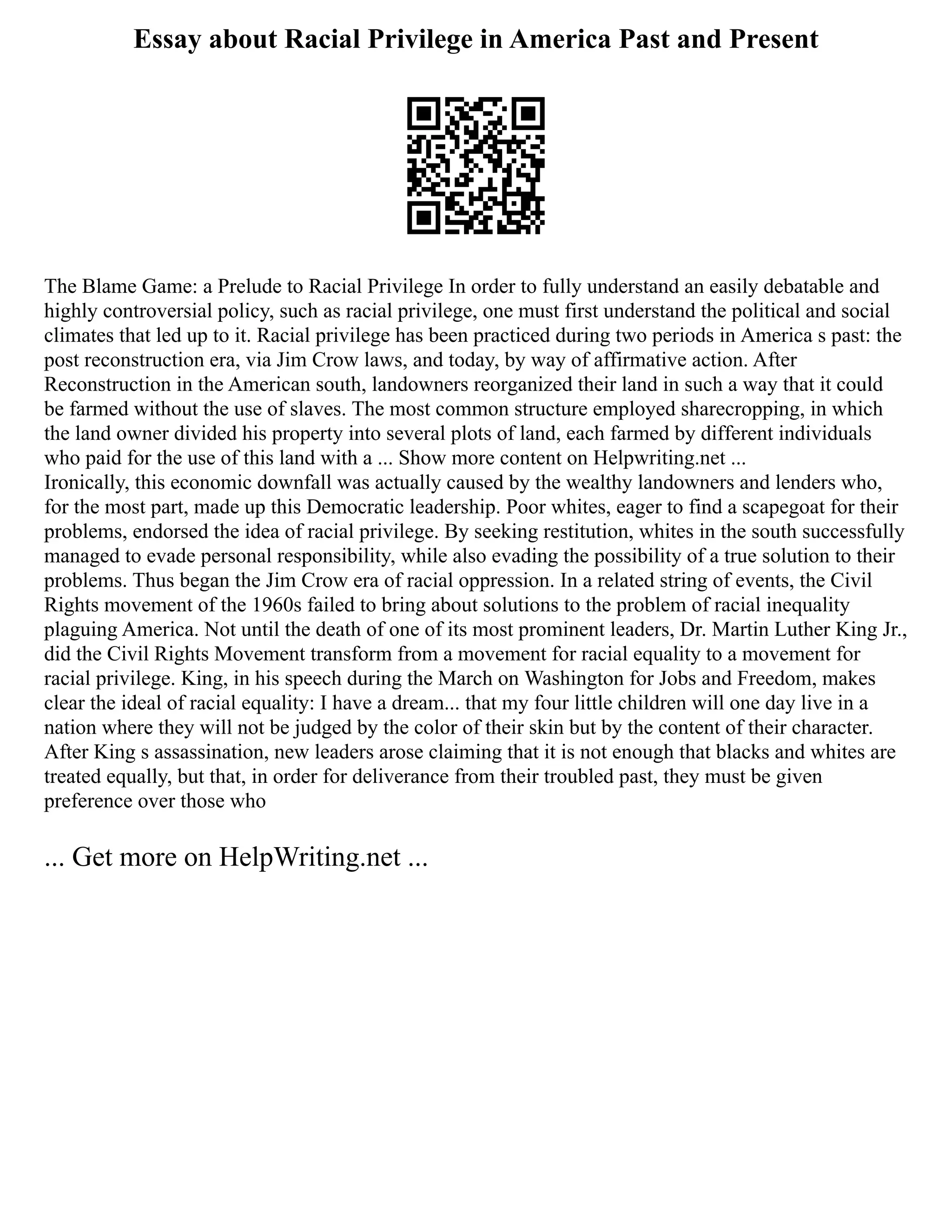 Essay about Racial Privilege in America Past and Present
The Blame Game: a Prelude to Racial Privilege In order to fully understand an easily debatable and
highly controversial policy, such as racial privilege, one must first understand the political and social
climates that led up to it. Racial privilege has been practiced during two periods in America s past: the
post reconstruction era, via Jim Crow laws, and today, by way of affirmative action. After
Reconstruction in the American south, landowners reorganized their land in such a way that it could
be farmed without the use of slaves. The most common structure employed sharecropping, in which
the land owner divided his property into several plots of land, each farmed by different individuals
who paid for the use of this land with a ... Show more content on Helpwriting.net ...
Ironically, this economic downfall was actually caused by the wealthy landowners and lenders who,
for the most part, made up this Democratic leadership. Poor whites, eager to find a scapegoat for their
problems, endorsed the idea of racial privilege. By seeking restitution, whites in the south successfully
managed to evade personal responsibility, while also evading the possibility of a true solution to their
problems. Thus began the Jim Crow era of racial oppression. In a related string of events, the Civil
Rights movement of the 1960s failed to bring about solutions to the problem of racial inequality
plaguing America. Not until the death of one of its most prominent leaders, Dr. Martin Luther King Jr.,
did the Civil Rights Movement transform from a movement for racial equality to a movement for
racial privilege. King, in his speech during the March on Washington for Jobs and Freedom, makes
clear the ideal of racial equality: I have a dream... that my four little children will one day live in a
nation where they will not be judged by the color of their skin but by the content of their character.
After King s assassination, new leaders arose claiming that it is not enough that blacks and whites are
treated equally, but that, in order for deliverance from their troubled past, they must be given
preference over those who
... Get more on HelpWriting.net ...
 