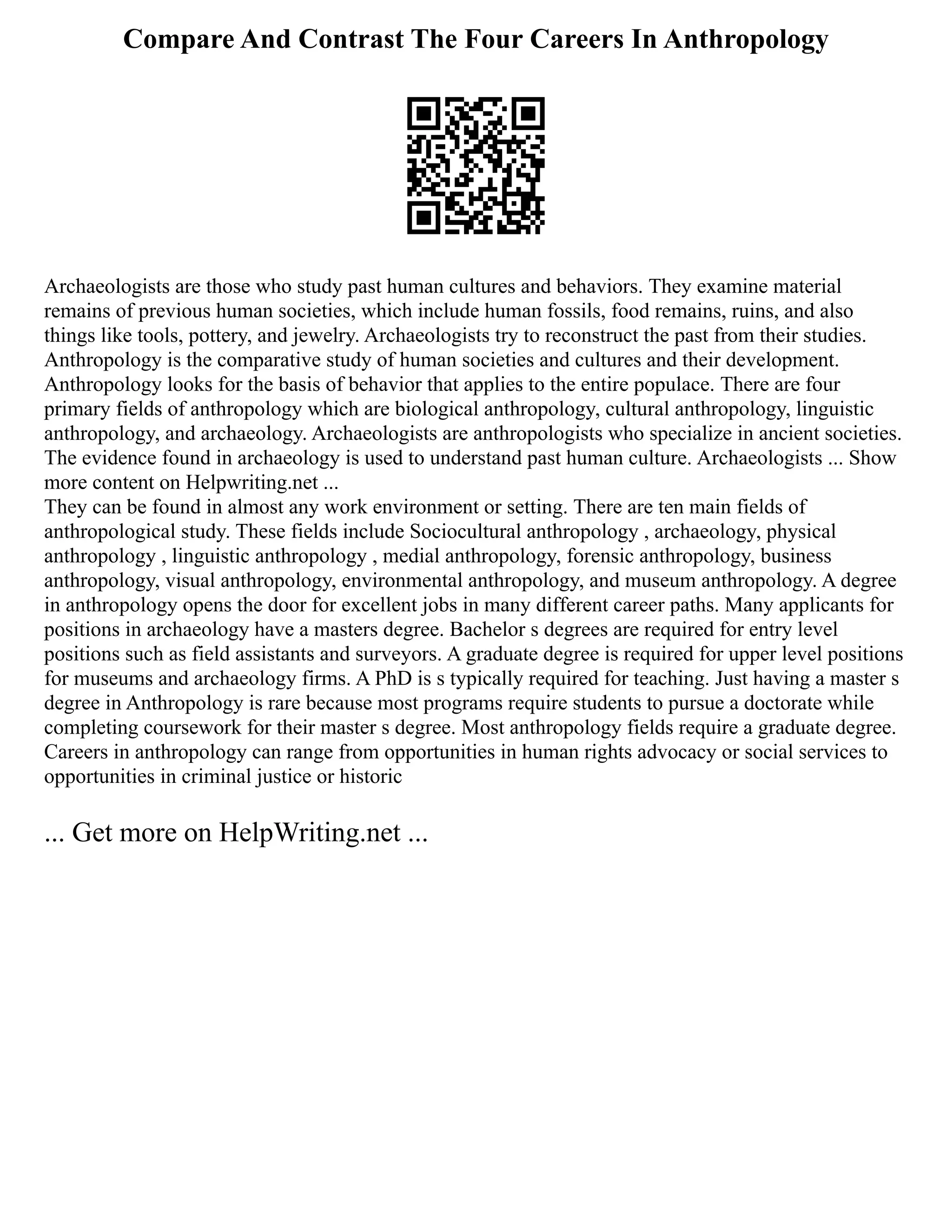 Compare And Contrast The Four Careers In Anthropology
Archaeologists are those who study past human cultures and behaviors. They examine material
remains of previous human societies, which include human fossils, food remains, ruins, and also
things like tools, pottery, and jewelry. Archaeologists try to reconstruct the past from their studies.
Anthropology is the comparative study of human societies and cultures and their development.
Anthropology looks for the basis of behavior that applies to the entire populace. There are four
primary fields of anthropology which are biological anthropology, cultural anthropology, linguistic
anthropology, and archaeology. Archaeologists are anthropologists who specialize in ancient societies.
The evidence found in archaeology is used to understand past human culture. Archaeologists ... Show
more content on Helpwriting.net ...
They can be found in almost any work environment or setting. There are ten main fields of
anthropological study. These fields include Sociocultural anthropology , archaeology, physical
anthropology , linguistic anthropology , medial anthropology, forensic anthropology, business
anthropology, visual anthropology, environmental anthropology, and museum anthropology. A degree
in anthropology opens the door for excellent jobs in many different career paths. Many applicants for
positions in archaeology have a masters degree. Bachelor s degrees are required for entry level
positions such as field assistants and surveyors. A graduate degree is required for upper level positions
for museums and archaeology firms. A PhD is s typically required for teaching. Just having a master s
degree in Anthropology is rare because most programs require students to pursue a doctorate while
completing coursework for their master s degree. Most anthropology fields require a graduate degree.
Careers in anthropology can range from opportunities in human rights advocacy or social services to
opportunities in criminal justice or historic
... Get more on HelpWriting.net ...
 
