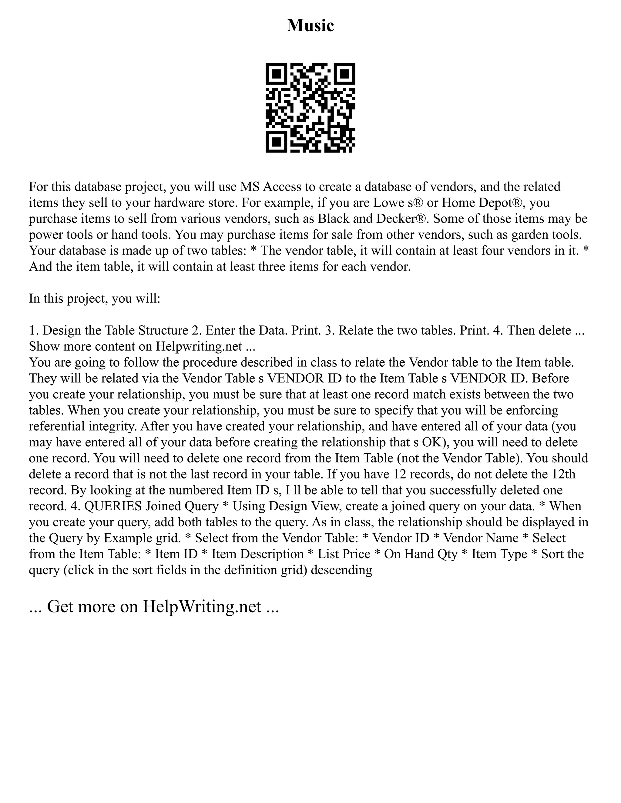Music
For this database project, you will use MS Access to create a database of vendors, and the related
items they sell to your hardware store. For example, if you are Lowe s® or Home Depot®, you
purchase items to sell from various vendors, such as Black and Decker®. Some of those items may be
power tools or hand tools. You may purchase items for sale from other vendors, such as garden tools.
Your database is made up of two tables: * The vendor table, it will contain at least four vendors in it. *
And the item table, it will contain at least three items for each vendor.
In this project, you will:
1. Design the Table Structure 2. Enter the Data. Print. 3. Relate the two tables. Print. 4. Then delete ...
Show more content on Helpwriting.net ...
You are going to follow the procedure described in class to relate the Vendor table to the Item table.
They will be related via the Vendor Table s VENDOR ID to the Item Table s VENDOR ID. Before
you create your relationship, you must be sure that at least one record match exists between the two
tables. When you create your relationship, you must be sure to specify that you will be enforcing
referential integrity. After you have created your relationship, and have entered all of your data (you
may have entered all of your data before creating the relationship that s OK), you will need to delete
one record. You will need to delete one record from the Item Table (not the Vendor Table). You should
delete a record that is not the last record in your table. If you have 12 records, do not delete the 12th
record. By looking at the numbered Item ID s, I ll be able to tell that you successfully deleted one
record. 4. QUERIES Joined Query * Using Design View, create a joined query on your data. * When
you create your query, add both tables to the query. As in class, the relationship should be displayed in
the Query by Example grid. * Select from the Vendor Table: * Vendor ID * Vendor Name * Select
from the Item Table: * Item ID * Item Description * List Price * On Hand Qty * Item Type * Sort the
query (click in the sort fields in the definition grid) descending
... Get more on HelpWriting.net ...
 