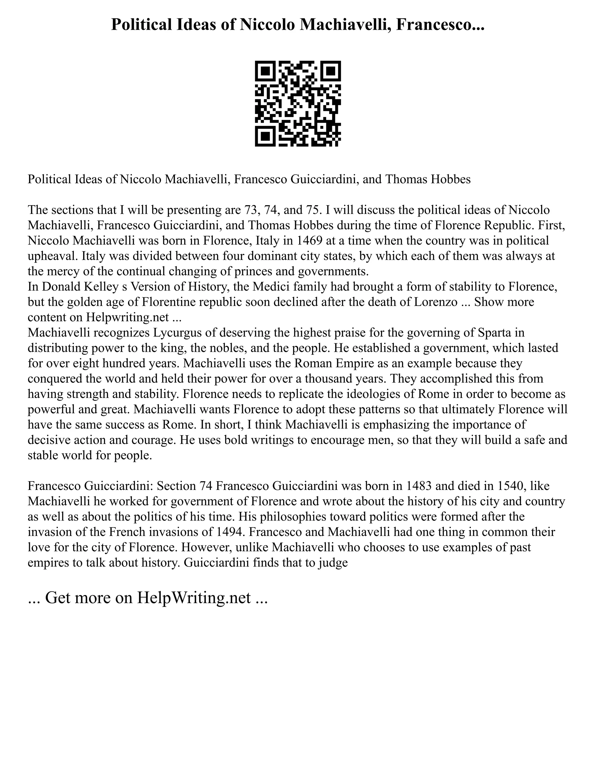 Political Ideas of Niccolo Machiavelli, Francesco...
Political Ideas of Niccolo Machiavelli, Francesco Guicciardini, and Thomas Hobbes
The sections that I will be presenting are 73, 74, and 75. I will discuss the political ideas of Niccolo
Machiavelli, Francesco Guicciardini, and Thomas Hobbes during the time of Florence Republic. First,
Niccolo Machiavelli was born in Florence, Italy in 1469 at a time when the country was in political
upheaval. Italy was divided between four dominant city states, by which each of them was always at
the mercy of the continual changing of princes and governments.
In Donald Kelley s Version of History, the Medici family had brought a form of stability to Florence,
but the golden age of Florentine republic soon declined after the death of Lorenzo ... Show more
content on Helpwriting.net ...
Machiavelli recognizes Lycurgus of deserving the highest praise for the governing of Sparta in
distributing power to the king, the nobles, and the people. He established a government, which lasted
for over eight hundred years. Machiavelli uses the Roman Empire as an example because they
conquered the world and held their power for over a thousand years. They accomplished this from
having strength and stability. Florence needs to replicate the ideologies of Rome in order to become as
powerful and great. Machiavelli wants Florence to adopt these patterns so that ultimately Florence will
have the same success as Rome. In short, I think Machiavelli is emphasizing the importance of
decisive action and courage. He uses bold writings to encourage men, so that they will build a safe and
stable world for people.
Francesco Guicciardini: Section 74 Francesco Guicciardini was born in 1483 and died in 1540, like
Machiavelli he worked for government of Florence and wrote about the history of his city and country
as well as about the politics of his time. His philosophies toward politics were formed after the
invasion of the French invasions of 1494. Francesco and Machiavelli had one thing in common their
love for the city of Florence. However, unlike Machiavelli who chooses to use examples of past
empires to talk about history. Guicciardini finds that to judge
... Get more on HelpWriting.net ...
 