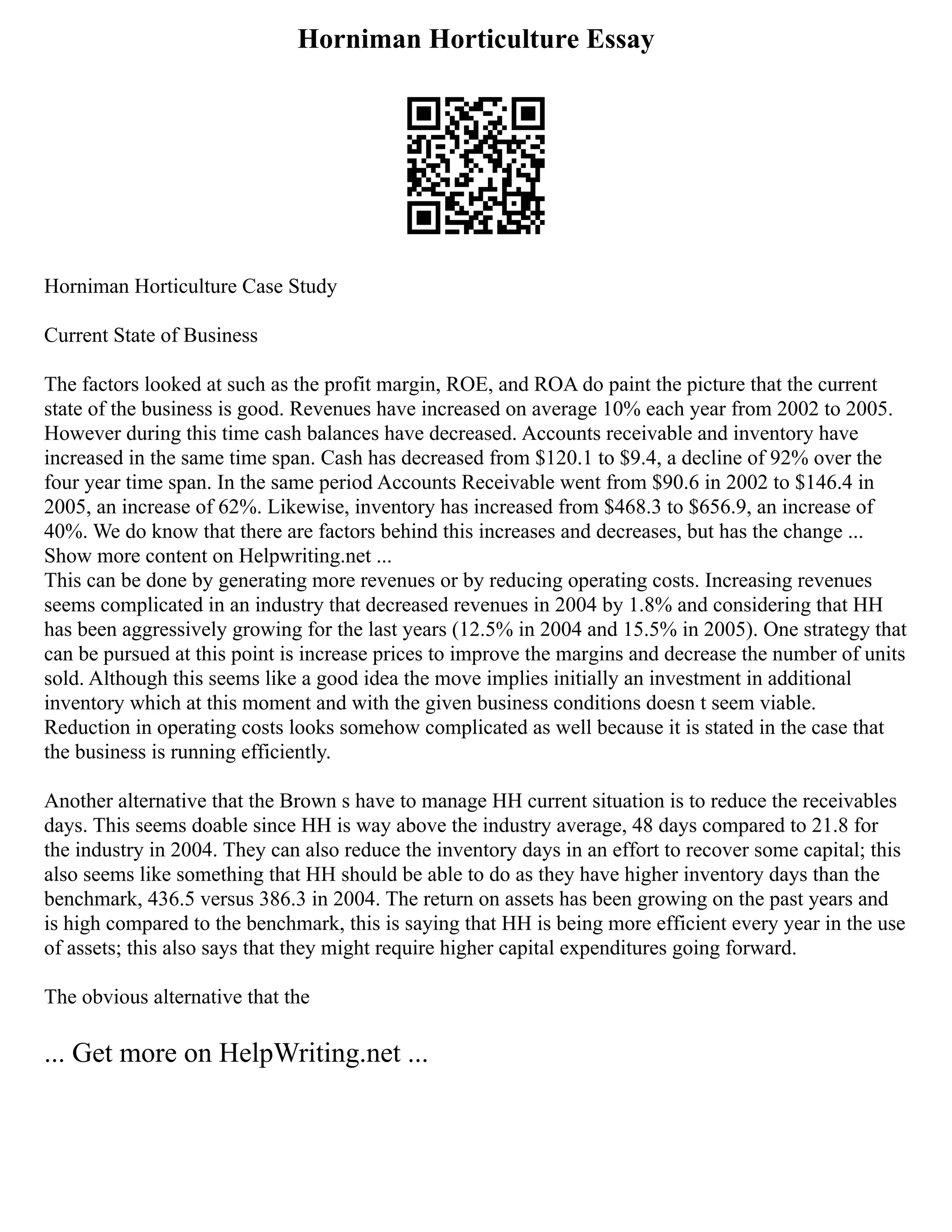 Horniman Horticulture Essay
Horniman Horticulture Case Study
Current State of Business
The factors looked at such as the profit margin, ROE, and ROA do paint the picture that the current
state of the business is good. Revenues have increased on average 10% each year from 2002 to 2005.
However during this time cash balances have decreased. Accounts receivable and inventory have
increased in the same time span. Cash has decreased from $120.1 to $9.4, a decline of 92% over the
four year time span. In the same period Accounts Receivable went from $90.6 in 2002 to $146.4 in
2005, an increase of 62%. Likewise, inventory has increased from $468.3 to $656.9, an increase of
40%. We do know that there are factors behind this increases and decreases, but has the change ...
Show more content on Helpwriting.net ...
This can be done by generating more revenues or by reducing operating costs. Increasing revenues
seems complicated in an industry that decreased revenues in 2004 by 1.8% and considering that HH
has been aggressively growing for the last years (12.5% in 2004 and 15.5% in 2005). One strategy that
can be pursued at this point is increase prices to improve the margins and decrease the number of units
sold. Although this seems like a good idea the move implies initially an investment in additional
inventory which at this moment and with the given business conditions doesn t seem viable.
Reduction in operating costs looks somehow complicated as well because it is stated in the case that
the business is running efficiently.
Another alternative that the Brown s have to manage HH current situation is to reduce the receivables
days. This seems doable since HH is way above the industry average, 48 days compared to 21.8 for
the industry in 2004. They can also reduce the inventory days in an effort to recover some capital; this
also seems like something that HH should be able to do as they have higher inventory days than the
benchmark, 436.5 versus 386.3 in 2004. The return on assets has been growing on the past years and
is high compared to the benchmark, this is saying that HH is being more efficient every year in the use
of assets; this also says that they might require higher capital expenditures going forward.
The obvious alternative that the
... Get more on HelpWriting.net ...
 
