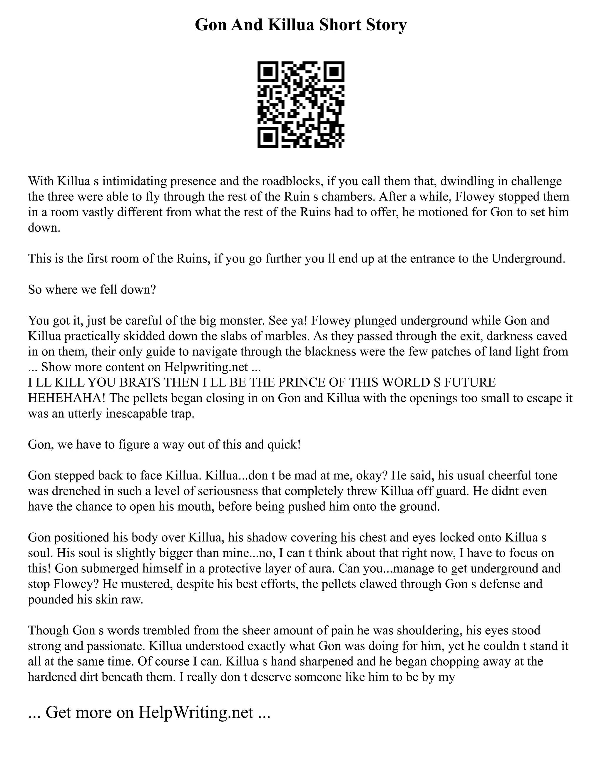 Gon And Killua Short Story
With Killua s intimidating presence and the roadblocks, if you call them that, dwindling in challenge
the three were able to fly through the rest of the Ruin s chambers. After a while, Flowey stopped them
in a room vastly different from what the rest of the Ruins had to offer, he motioned for Gon to set him
down.
This is the first room of the Ruins, if you go further you ll end up at the entrance to the Underground.
So where we fell down?
You got it, just be careful of the big monster. See ya! Flowey plunged underground while Gon and
Killua practically skidded down the slabs of marbles. As they passed through the exit, darkness caved
in on them, their only guide to navigate through the blackness were the few patches of land light from
... Show more content on Helpwriting.net ...
I LL KILL YOU BRATS THEN I LL BE THE PRINCE OF THIS WORLD S FUTURE
HEHEHAHA! The pellets began closing in on Gon and Killua with the openings too small to escape it
was an utterly inescapable trap.
Gon, we have to figure a way out of this and quick!
Gon stepped back to face Killua. Killua...don t be mad at me, okay? He said, his usual cheerful tone
was drenched in such a level of seriousness that completely threw Killua off guard. He didnt even
have the chance to open his mouth, before being pushed him onto the ground.
Gon positioned his body over Killua, his shadow covering his chest and eyes locked onto Killua s
soul. His soul is slightly bigger than mine...no, I can t think about that right now, I have to focus on
this! Gon submerged himself in a protective layer of aura. Can you...manage to get underground and
stop Flowey? He mustered, despite his best efforts, the pellets clawed through Gon s defense and
pounded his skin raw.
Though Gon s words trembled from the sheer amount of pain he was shouldering, his eyes stood
strong and passionate. Killua understood exactly what Gon was doing for him, yet he couldn t stand it
all at the same time. Of course I can. Killua s hand sharpened and he began chopping away at the
hardened dirt beneath them. I really don t deserve someone like him to be by my
... Get more on HelpWriting.net ...
 