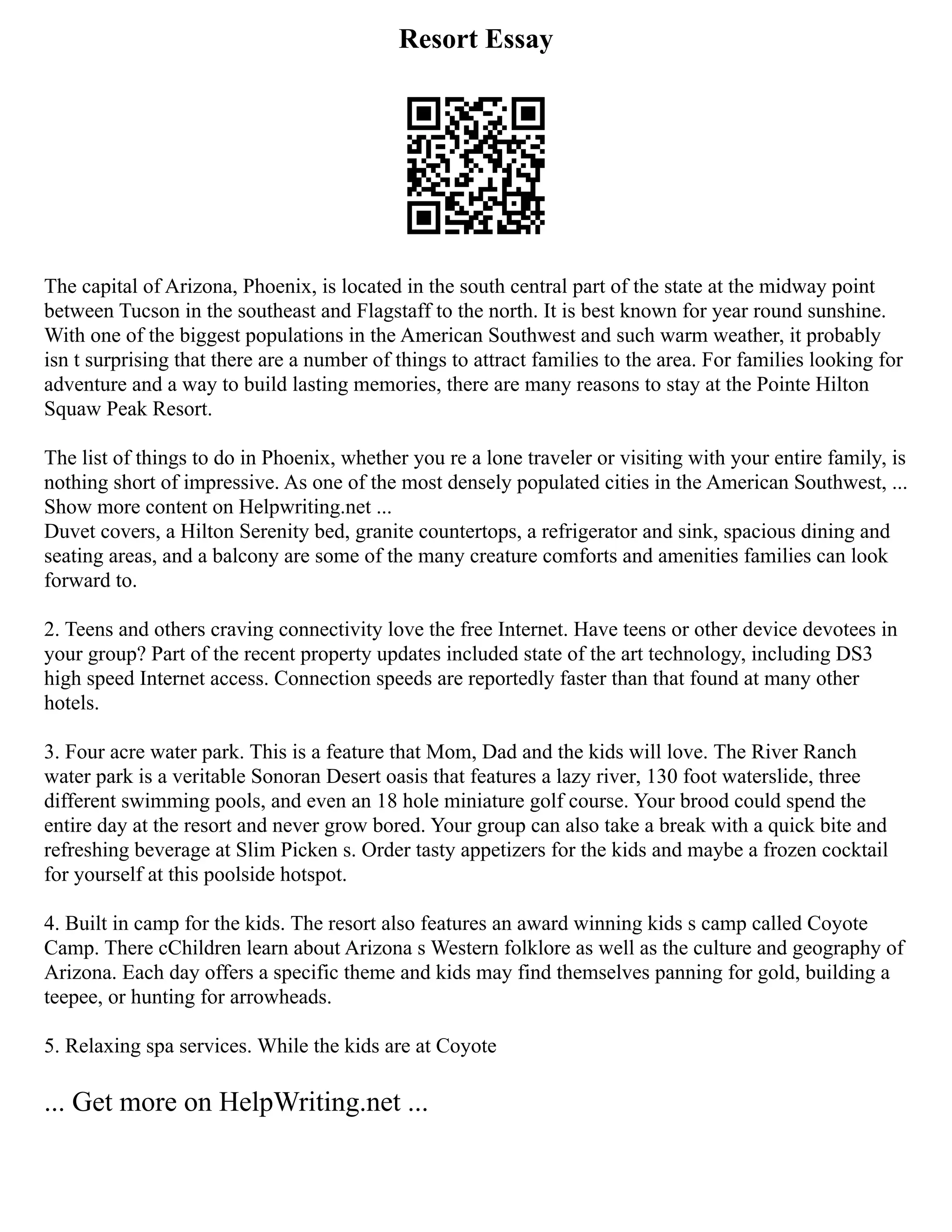 Resort Essay
The capital of Arizona, Phoenix, is located in the south central part of the state at the midway point
between Tucson in the southeast and Flagstaff to the north. It is best known for year round sunshine.
With one of the biggest populations in the American Southwest and such warm weather, it probably
isn t surprising that there are a number of things to attract families to the area. For families looking for
adventure and a way to build lasting memories, there are many reasons to stay at the Pointe Hilton
Squaw Peak Resort.
The list of things to do in Phoenix, whether you re a lone traveler or visiting with your entire family, is
nothing short of impressive. As one of the most densely populated cities in the American Southwest, ...
Show more content on Helpwriting.net ...
Duvet covers, a Hilton Serenity bed, granite countertops, a refrigerator and sink, spacious dining and
seating areas, and a balcony are some of the many creature comforts and amenities families can look
forward to.
2. Teens and others craving connectivity love the free Internet. Have teens or other device devotees in
your group? Part of the recent property updates included state of the art technology, including DS3
high speed Internet access. Connection speeds are reportedly faster than that found at many other
hotels.
3. Four acre water park. This is a feature that Mom, Dad and the kids will love. The River Ranch
water park is a veritable Sonoran Desert oasis that features a lazy river, 130 foot waterslide, three
different swimming pools, and even an 18 hole miniature golf course. Your brood could spend the
entire day at the resort and never grow bored. Your group can also take a break with a quick bite and
refreshing beverage at Slim Picken s. Order tasty appetizers for the kids and maybe a frozen cocktail
for yourself at this poolside hotspot.
4. Built in camp for the kids. The resort also features an award winning kids s camp called Coyote
Camp. There cChildren learn about Arizona s Western folklore as well as the culture and geography of
Arizona. Each day offers a specific theme and kids may find themselves panning for gold, building a
teepee, or hunting for arrowheads.
5. Relaxing spa services. While the kids are at Coyote
... Get more on HelpWriting.net ...
 
