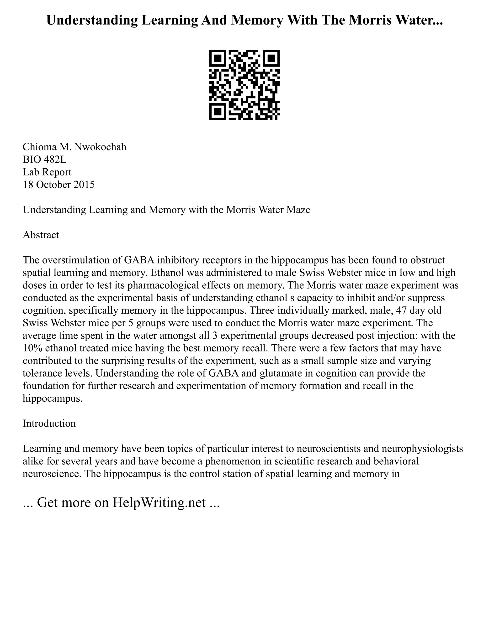 Understanding Learning And Memory With The Morris Water...
Chioma M. Nwokochah
BIO 482L
Lab Report
18 October 2015
Understanding Learning and Memory with the Morris Water Maze
Abstract
The overstimulation of GABA inhibitory receptors in the hippocampus has been found to obstruct
spatial learning and memory. Ethanol was administered to male Swiss Webster mice in low and high
doses in order to test its pharmacological effects on memory. The Morris water maze experiment was
conducted as the experimental basis of understanding ethanol s capacity to inhibit and/or suppress
cognition, specifically memory in the hippocampus. Three individually marked, male, 47 day old
Swiss Webster mice per 5 groups were used to conduct the Morris water maze experiment. The
average time spent in the water amongst all 3 experimental groups decreased post injection; with the
10% ethanol treated mice having the best memory recall. There were a few factors that may have
contributed to the surprising results of the experiment, such as a small sample size and varying
tolerance levels. Understanding the role of GABA and glutamate in cognition can provide the
foundation for further research and experimentation of memory formation and recall in the
hippocampus.
Introduction
Learning and memory have been topics of particular interest to neuroscientists and neurophysiologists
alike for several years and have become a phenomenon in scientific research and behavioral
neuroscience. The hippocampus is the control station of spatial learning and memory in
... Get more on HelpWriting.net ...
 