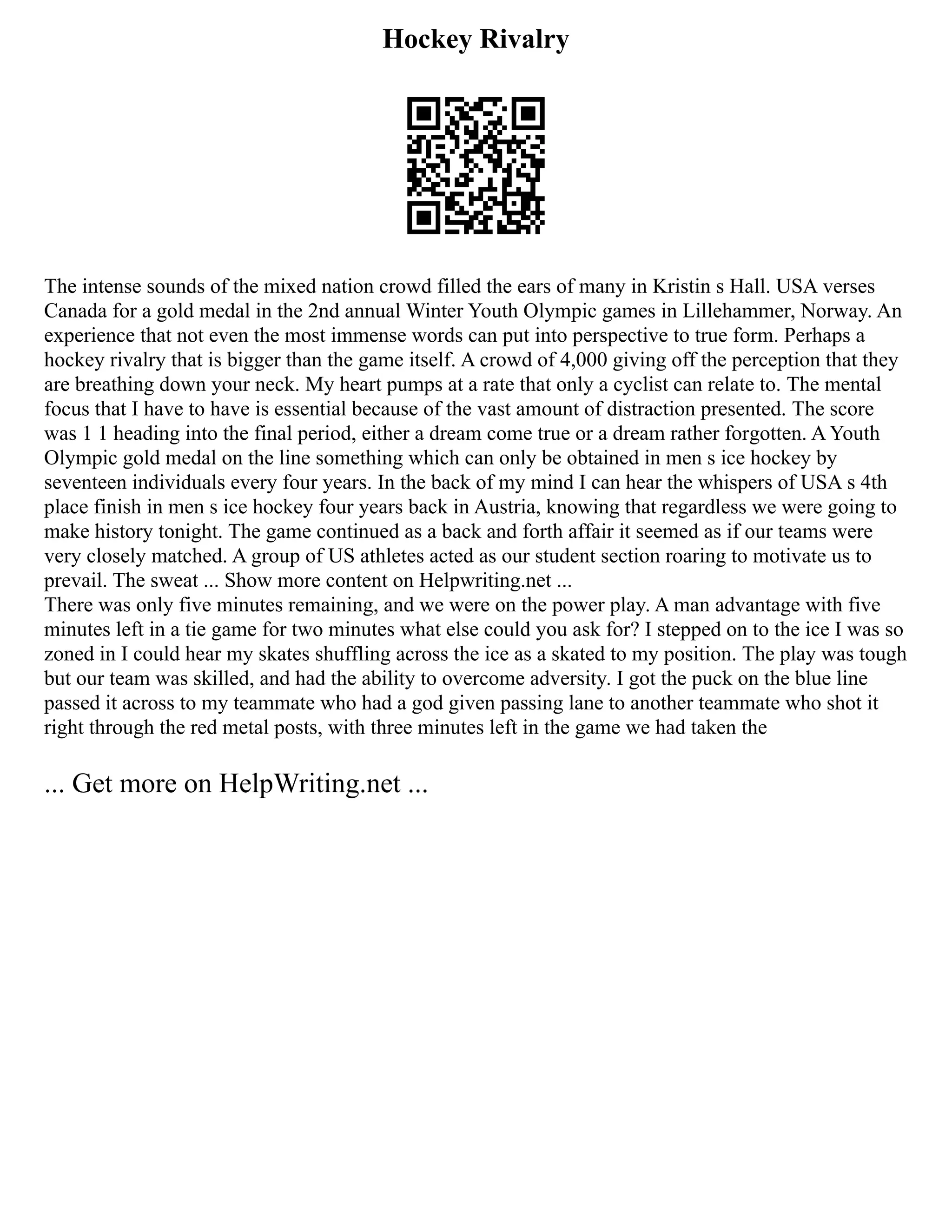 Hockey Rivalry
The intense sounds of the mixed nation crowd filled the ears of many in Kristin s Hall. USA verses
Canada for a gold medal in the 2nd annual Winter Youth Olympic games in Lillehammer, Norway. An
experience that not even the most immense words can put into perspective to true form. Perhaps a
hockey rivalry that is bigger than the game itself. A crowd of 4,000 giving off the perception that they
are breathing down your neck. My heart pumps at a rate that only a cyclist can relate to. The mental
focus that I have to have is essential because of the vast amount of distraction presented. The score
was 1 1 heading into the final period, either a dream come true or a dream rather forgotten. A Youth
Olympic gold medal on the line something which can only be obtained in men s ice hockey by
seventeen individuals every four years. In the back of my mind I can hear the whispers of USA s 4th
place finish in men s ice hockey four years back in Austria, knowing that regardless we were going to
make history tonight. The game continued as a back and forth affair it seemed as if our teams were
very closely matched. A group of US athletes acted as our student section roaring to motivate us to
prevail. The sweat ... Show more content on Helpwriting.net ...
There was only five minutes remaining, and we were on the power play. A man advantage with five
minutes left in a tie game for two minutes what else could you ask for? I stepped on to the ice I was so
zoned in I could hear my skates shuffling across the ice as a skated to my position. The play was tough
but our team was skilled, and had the ability to overcome adversity. I got the puck on the blue line
passed it across to my teammate who had a god given passing lane to another teammate who shot it
right through the red metal posts, with three minutes left in the game we had taken the
... Get more on HelpWriting.net ...
 