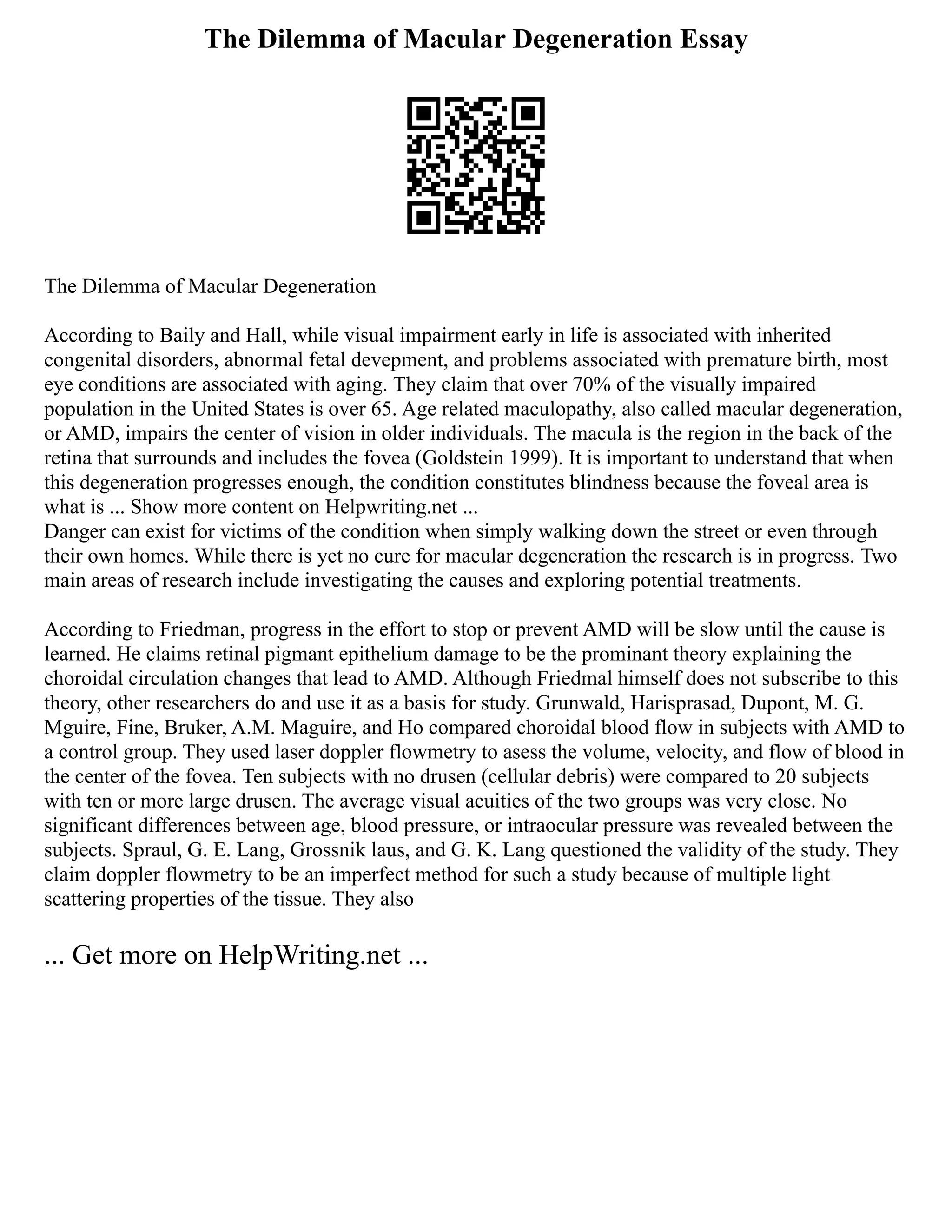 The Dilemma of Macular Degeneration Essay
The Dilemma of Macular Degeneration
According to Baily and Hall, while visual impairment early in life is associated with inherited
congenital disorders, abnormal fetal devepment, and problems associated with premature birth, most
eye conditions are associated with aging. They claim that over 70% of the visually impaired
population in the United States is over 65. Age related maculopathy, also called macular degeneration,
or AMD, impairs the center of vision in older individuals. The macula is the region in the back of the
retina that surrounds and includes the fovea (Goldstein 1999). It is important to understand that when
this degeneration progresses enough, the condition constitutes blindness because the foveal area is
what is ... Show more content on Helpwriting.net ...
Danger can exist for victims of the condition when simply walking down the street or even through
their own homes. While there is yet no cure for macular degeneration the research is in progress. Two
main areas of research include investigating the causes and exploring potential treatments.
According to Friedman, progress in the effort to stop or prevent AMD will be slow until the cause is
learned. He claims retinal pigmant epithelium damage to be the prominant theory explaining the
choroidal circulation changes that lead to AMD. Although Friedmal himself does not subscribe to this
theory, other researchers do and use it as a basis for study. Grunwald, Harisprasad, Dupont, M. G.
Mguire, Fine, Bruker, A.M. Maguire, and Ho compared choroidal blood flow in subjects with AMD to
a control group. They used laser doppler flowmetry to asess the volume, velocity, and flow of blood in
the center of the fovea. Ten subjects with no drusen (cellular debris) were compared to 20 subjects
with ten or more large drusen. The average visual acuities of the two groups was very close. No
significant differences between age, blood pressure, or intraocular pressure was revealed between the
subjects. Spraul, G. E. Lang, Grossnik laus, and G. K. Lang questioned the validity of the study. They
claim doppler flowmetry to be an imperfect method for such a study because of multiple light
scattering properties of the tissue. They also
... Get more on HelpWriting.net ...
 