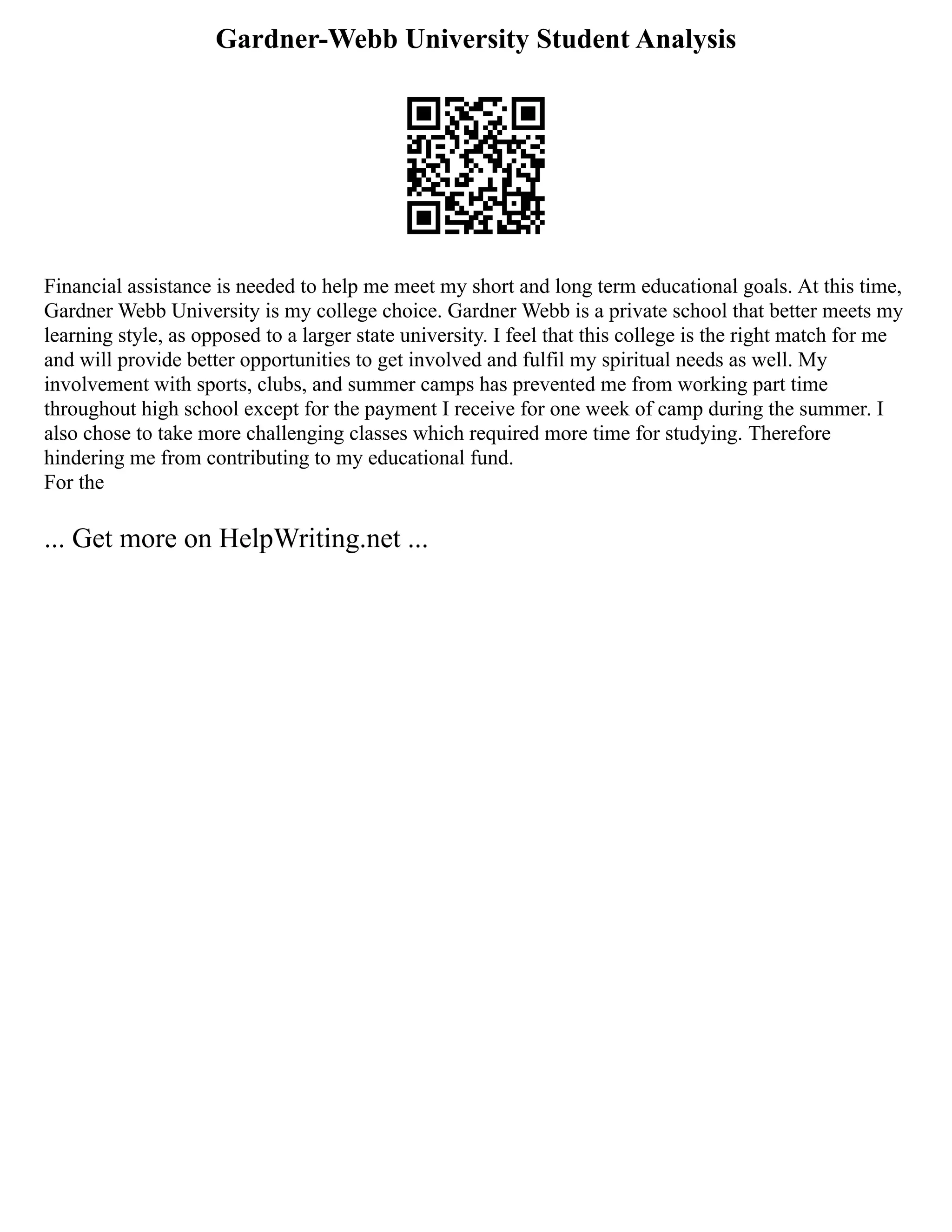 Gardner-Webb University Student Analysis
Financial assistance is needed to help me meet my short and long term educational goals. At this time,
Gardner Webb University is my college choice. Gardner Webb is a private school that better meets my
learning style, as opposed to a larger state university. I feel that this college is the right match for me
and will provide better opportunities to get involved and fulfil my spiritual needs as well. My
involvement with sports, clubs, and summer camps has prevented me from working part time
throughout high school except for the payment I receive for one week of camp during the summer. I
also chose to take more challenging classes which required more time for studying. Therefore
hindering me from contributing to my educational fund.
For the
... Get more on HelpWriting.net ...
 