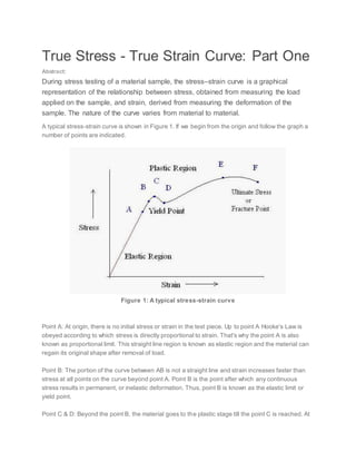 True Stress - True Strain Curve: Part One
Abstract:
During stress testing of a material sample, the stress–strain curve is a graphical
representation of the relationship between stress, obtained from measuring the load
applied on the sample, and strain, derived from measuring the deformation of the
sample. The nature of the curve varies from material to material.
A typical stress-strain curve is shown in Figure 1. If we begin from the origin and follow the graph a
number of points are indicated.
Figure 1: A typical stress-strain curve
Point A: At origin, there is no initial stress or strain in the test piece. Up to point A Hooke's Law is
obeyed according to which stress is directly proportional to strain. That's why the point A is also
known as proportional limit. This straight line region is known as elastic region and the material can
regain its original shape after removal of load.
Point B: The portion of the curve between AB is not a straight line and strain increases faster than
stress at all points on the curve beyond point A. Point B is the point after which any continuous
stress results in permanent, or inelastic deformation. Thus, point B is known as the elastic limit or
yield point.
Point C & D: Beyond the point B, the material goes to the plastic stage till the point C is reached. At
 