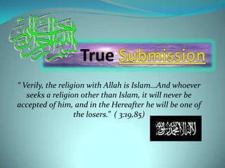 True Submission “ Verily, the religion with Allah is Islam…And whoever seeks a religion other than Islam, it will never be accepted of him, and in the Hereafter he will be one of the losers.”  ( 3:19,85) 