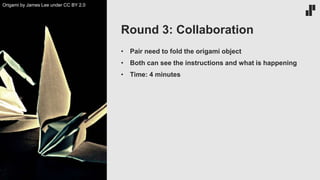 • Pair need to fold the origami object
• Both can see the instructions and what is happening
• Time: 4 minutes
Round 3: Collaboration
Origami by James Lee under CC BY 2.0
 