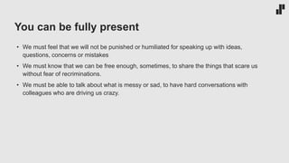 You can be fully present
• We must feel that we will not be punished or humiliated for speaking up with ideas,
questions, concerns or mistakes
• We must know that we can be free enough, sometimes, to share the things that scare us
without fear of recriminations.
• We must be able to talk about what is messy or sad, to have hard conversations with
colleagues who are driving us crazy.
 