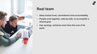 • Deep mutual trust, commitment and accountability.
• People work together, side-by-side, to accomplish a
shared goal.
• Has synergy: achieves more than the sum of its
parts.
Real team
 