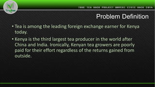 Problem Definition
• Tea is among the leading foreign exchange earner for Kenya
today.
• Kenya is the third largest tea producer in the world after
China and India. Ironically, Kenyan tea growers are poorly
paid for their effort regardless of the returns gained from
outside.
 