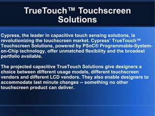 TrueTouch™ Touchscreen Solutions Cypress, the leader in capacitive touch sensing solutions, is revolutionizing the touchscreen market. Cypress’ TrueTouch™ Touchscreen Solutions, powered by PSoC® Programmable-System-on-Chip technology, offer unmatched flexibility and the broadest portfolio available. The projected capacitive TrueTouch Solutions give designers a choice between different usage models, different touchscreen vendors and different LCD vendors. They also enable designers to accommodate last minute changes -- something no other touchscreen product can deliver. 