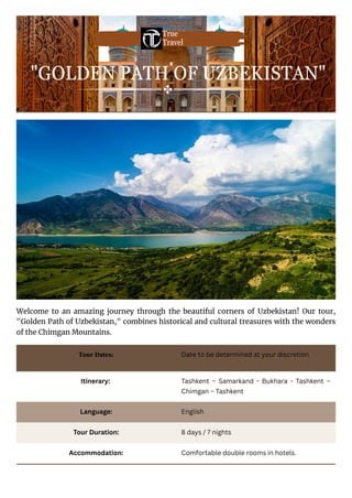 Welcome to an amazing journey through the beautiful corners of Uzbekistan! Our tour,
"Golden Path of Uzbekistan," combines historical and cultural treasures with the wonders
of the Chimgan Mountains.
"GOLDEN PATH OF UZBEKISTAN"
True
Travel
Tour Dates: Date to be determined at your discretion
Itinerary: Tashkent – Samarkand - Bukhara - Tashkent –
Chimgan – Tashkent
Language: English
Tour Duration: 8 days / 7 nights
Accommodation: Comfortable double rooms in hotels.
 