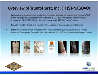 .
Overview of Truett-Hurst, Inc. (THST-NASDAQ)
• Wine sales, marketing, and production company specializing in premium (below $7.00/
bottle retail price), super-premium (between $7.00-$14.00/bottle), ultra-premium
(between $14.00-$25.00/bottle), and luxury (over $25.00/ bottle) wines
• Based in the Dry Creek and Russian River Valleys of Sonoma County, California
• More than 30 brands of varietals: Pinot Noir, Chardonnay, Sauvignon Blanc, Merlot,
Cabernet Sauvignon, Zinfandel, and Syrah (selection of Truett-Hurst labels shown below)
 