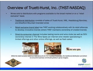 .
• Wines sold to distributors with programs available to the broad market or on a “retail
exclusive” basis
• Traditional distribution consists of sales of Truett-Hurst, VML, Healdsburg Ranches,
and Bradford Mountain branded wines
• Retail exclusive brand label has THST working collaboratively with its retail alliances
to develop innovative brands (where THST maintains ownership of created brands)
• Direct-to-consumer channel includes tasting rooms and wine clubs (as well as 50%
ownership interest in The Wine Spies (an internet wine retailer specializing in
limited offerings and other online offerings, as well as flash sales)
While the retail exclusive label business accounts for the majority of revenues, the traditional distribution and direct-
to-consumer business contributes greatly to gross margins.
Overview of Truett-Hurst, Inc. (THST-NASDAQ)
 