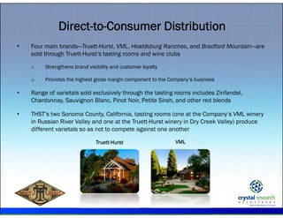 .
Direct-to-Consumer Distribution
• Four main brands—Truett-Hurst, VML, Healdsburg Ranches, and Bradford Mountain—are
sold through Truett-Hurst’s tasting rooms and wine clubs
o Strengthens brand visibility and customer loyalty
o Provides the highest gross margin component to the Company’s business
• Range of varietals sold exclusively through the tasting rooms includes Zinfandel,
Chardonnay, Sauvignon Blanc, Pinot Noir, Petite Sirah, and other red blends
• THST’s two Sonoma County, California, tasting rooms (one at the Company’s VML winery
in Russian River Valley and one at the Truett-Hurst winery in Dry Creek Valley) produce
different varietals so as not to compete against one another
Truett-Hurst VML
 