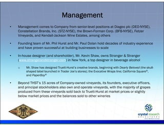 .
• Management comes to Company from senior-level positions at Diageo plc (DEO-NYSE),
Constellation Brands, Inc. (STZ-NYSE), the Brown-Forman Corp. (BFB-NYSE), Fetzer
Vineyards, and Kendall-Jackson Wine Estates, among others
• Founding team of Mr. Phil Hurst and Mr. Paul Dolan hold decades of industry experience
and have proven successful at building businesses to scale
• In-house designer (and shareholder), Mr. Kevin Shaw, owns Stranger & Stranger
(www.strangerandstranger.com) in New York, a top designer in beverage alcohol
o Mr. Shaw has designed Truett-Hurst’s creative brands, beginning with Dearly Beloved (the skull-
shaped label launched in Trader Joe’s stores); the Evocative Wraps line; California Square®,
and PaperBoy®
• Beyond THST’s 15 acres of Company-owned vineyards, its founders, executive officers,
and principal stockholders also own and operate vineyards, with the majority of grapes
produced from these vineyards sold back to Truett-Hurst at market prices or slightly
below market prices and the balances sold to other wineries
Management
 