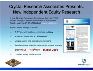 .
• A new 72-page Executive Informational Overview® (EIO)
written by Crystal Research Associates is available on
Truett-Hurst, Inc. (THST-NASDAQ) at www.crystalra.com.
• Report covers a range of topics:
o THST’s new innovations in the wine industry
o A product line of over 30 wine brands
o Unique quality and packaging innovations
o Retail exclusive label partnerships with major retailers
o …and other key fundamentals
Crystal Research Associates Presents:
New Independent Equity Research
 
