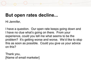But open rates decline...
Hi Jennifer,
I have a question. Our open rate keeps going down and
I have no clue what’s going on there. From your
experience, could you tell me what seems to be the
problem? It’s getting worse and worse. We’d like to stop
this as soon as possible. Could you give us your advice
on this?
Thank you,
[Name of email marketer]
 