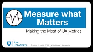 True University | Measure What Matters | @katerutter | June 13, 2017
Making the Most of UX Metrics
Tuesday, June 16, 2017 | Kate Rutter | @katerutter
Measure what
Matters
 