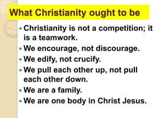 What Christianity ought to be
 Christianity

is not a competition; it
is a teamwork.
 We encourage, not discourage.
 We edify, not crucify.
 We pull each other up, not pull
each other down.
 We are a family.
 We are one body in Christ Jesus.

 