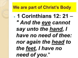 We are part of Christ’s Body


1 Corinthians 12: 21 –
" And the eye cannot
say unto the hand, I
have no need of thee:
nor again the head to
the feet, I have no
need of you."

 