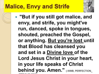 Malice, Envy and Strife


"But if you still got malice, and
envy, and strife, you might've
run, danced, spoke in tongues,
shouted, preached the Gospel,
or anything. But you're lost until
that Blood has cleansed you
and set in a Divine love of the
Lord Jesus Christ in your heart,
in your life speaks of Christ
behind you. Amen." (-WMB, PERFECTION_

 