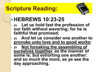 Scripture Reading:
 HEBREWS 10:23-25
 23
Let us hold fast the profession of
our faith without wavering; for he is
faithful that promised;
 24
And let us consider one another to
provoke unto love and to good works:
 25
Not forsaking the assembling of
ourselves together, as the manner of
some is; but exhorting one another:
and so much the more, as ye see the
day approaching.

 