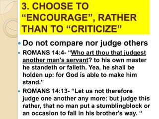 3. CHOOSE TO
“ENCOURAGE”, RATHER
THAN TO “CRITICIZE”
 Do not compare nor judge others
 ROMANS 14:4- “Who art thou that judgest
another man's servant? to his own master
he standeth or falleth. Yea, he shall be
holden up: for God is able to make him
stand.”
 ROMANS 14:13- “Let us not therefore
judge one another any more: but judge this
rather, that no man put a stumblingblock or
an occasion to fall in his brother's way. “

 