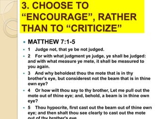 3. CHOOSE TO
“ENCOURAGE”, RATHER
THAN TO “CRITICIZE”


MATTHEW 7:1-5



1 Judge not, that ye be not judged.
2 For with what judgment ye judge, ye shall be judged:
and with what measure ye mete, it shall be measured to
you again.
3 And why beholdest thou the mote that is in thy
brother's eye, but considerest not the beam that is in thine
own eye?
4 Or how wilt thou say to thy brother, Let me pull out the
mote out of thine eye; and, behold, a beam is in thine own
eye?
5 Thou hypocrite, first cast out the beam out of thine own
eye; and then shalt thou see clearly to cast out the mote









 