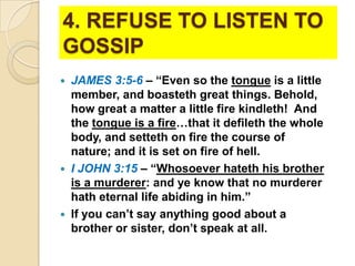 4. REFUSE TO LISTEN TO
GOSSIP
JAMES 3:5-6 – “Even so the tongue is a little
member, and boasteth great things. Behold,
how great a matter a little fire kindleth! And
the tongue is a fire…that it defileth the whole
body, and setteth on fire the course of
nature; and it is set on fire of hell.
 I JOHN 3:15 – “Whosoever hateth his brother
is a murderer: and ye know that no murderer
hath eternal life abiding in him.”
 If you can’t say anything good about a
brother or sister, don’t speak at all.


 