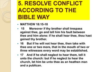 5. RESOLVE CONFLICT
ACCORDING TO THE
BIBLE WAY
MATTHEW 18:15-18
 15
Moreover if thy brother shall trespass
against thee, go and tell him his fault between
thee and him alone: if he shall hear thee, thou hast
gained thy brother.
 16 But if he will not hear thee, then take with
thee one or two more, that in the mouth of two or
three witnesses every word may be established.
 17 And if he shall neglect to hear them, tell it
unto the church: but if he neglect to hear the
church, let him be unto thee as an heathen man
and a publican.


 