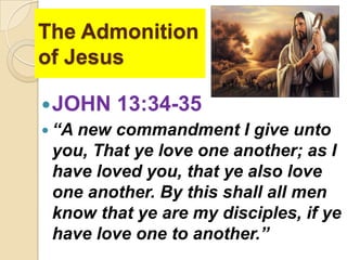 The Admonition
of Jesus
 JOHN 13:34-35
 “A new commandment I give unto
you, That ye love one another; as I
have loved you, that ye also love
one another. By this shall all men
know that ye are my disciples, if ye
have love one to another.”

 