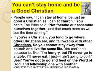 You can’t stay home and be
a Good Christian
People say, “I can stay at home, be just as
good a Christian as I can at church.” You
can’t. The Bible said, ―Not forsake our assemble
ourselves together, and that much more as we
see the time coming.‖
 If you’re a Christian, you long to go where
other Christians are, and fellowship with other
Christians. So you cannot stay away from
church and live the same life. You can’t do it,
because it’s like, ―I’m hungry, but I’ll never go to
a table. I’ll never eat. I just—I ain’t going to do it.‖
See? You’ve got to go and feed on the Word of
God, and fellowship one with another.


(CHRIST.IS.THE.MYSTERY.title JEFF.IN V-3 N-7 63-0728)

 