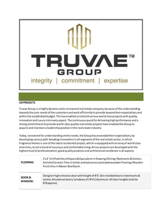 PrevNext 
UR PROJECTS 
Truvae Group is a highly dynamic and a renowned real estate company, because of the understanding 
towards the core needs of the customers and work efficiently to provide beyond their expectations and 
within the established budget. This has enabled us to build various world class projects with quality, 
innovation and luxury into every aspect. The continuous quest for delivering high performance and a 
strong commitment to provide world-class quality real estate projects have enabled the Group to 
acquire and maintain a leadership position in the real estate industry. 
Today, renowned for understanding clients needs, the Group has exceeded their expectations, by 
developing various path-breaking innovations in all segments of the real estate sector, in which 
Fragrance Homes is one of the latest residential project, which is equipped with an array of world class 
amenities, to set a trend of luxurious and comfortable living. All our projects are developed with the 
highest level of professionalism, good quality products and architectural excellence in all aspects. 
FLOORING 
2’x2’ Virtified tiles of Kajaria & Equivalent in Drawing /Dining / Bedrooms & kitchen . 
Antiskid Ceramic Tiles in toilets and balconies.Laminated wooden Flooring /Wooden 
finish tiles in Master Bed Room. 
DOOR & 
WINDOW: 
Designer high entrance door with height of 8’0’.Skin molded doors in bedrooms & 
toilets.All external doors/ windows of UPVC/aluminum. All door heights shall be 
8’0(approx). 
 