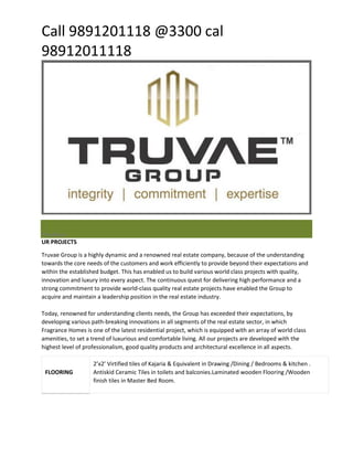 Call 9891201118 @3300 cal 
98912011118 
PrevNext 
UR PROJECTS 
Truvae Group is a highly dynamic and a renowned real estate company, because of the understanding towards the core needs of the customers and work efficiently to provide beyond their expectations and within the established budget. This has enabled us to build various world class projects with quality, innovation and luxury into every aspect. The continuous quest for delivering high performance and a strong commitment to provide world-class quality real estate projects have enabled the Group to acquire and maintain a leadership position in the real estate industry. Today, renowned for understanding clients needs, the Group has exceeded their expectations, by developing various path-breaking innovations in all segments of the real estate sector, in which Fragrance Homes is one of the latest residential project, which is equipped with an array of world class amenities, to set a trend of luxurious and comfortable living. All our projects are developed with the highest level of professionalism, good quality products and architectural excellence in all aspects. FLOORING 2’x2’ Virtified tiles of Kajaria & Equivalent in Drawing /Dining / Bedrooms & kitchen . Antiskid Ceramic Tiles in toilets and balconies.Laminated wooden Flooring /Wooden finish tiles in Master Bed Room.  