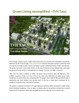 Green Living exemplified –TVH Taus
The concept of green living is highly disavowed and it is time that one should get corrected his
definition of this kind of living. True Value Homes believes that green living is not for the sake
of a tag but it should actually respect and follow a green model that betters health and lifestyle.
The group has been a real estate pioneer in the city of Chennai to have followed the real model
of a greener living and this is exemplified in its project TVH Taus on OMR in Chennai.
TVH Taus has been reviewed to follow the green living structure with full abidance. Taus
exhibits a greener living as it has 75% of the total area dedicated to green space while
residences are built only in the remaining 25%. The project has a total of 403 apartments with 3
apartments per floor without any common wall. It also has a large green courtyard for its
residents to spend leisure and healthy moments.
The project is situated at Chennai’s IT Super Highway called the OMR. The project is IGBC Green
Home Standard Compliant. It has an open air theatre which is beautifully crafted and is located
at the heart of a pastoral landscape, designed for the ones who like it t he natural way.
 