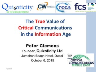 The True Value of
Critical Communications
in the Information Age
Peter Clemons
Founder, Quixoticity Ltd
Jumeirah Beach Hotel, Dubai
October 6, 2015
10/10/15 1
 