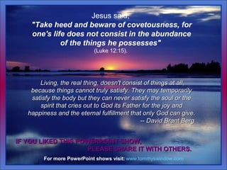 Jesus said,
"Take heed and beware of covetousness, for
one's life does not consist in the abundance
of the things he posse...