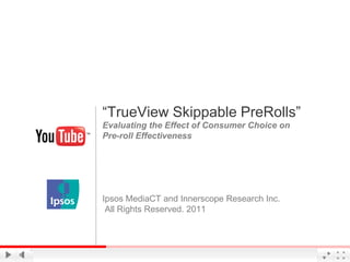 “TrueView Skippable PreRolls”
Evaluating the Effect of Consumer Choice on
Pre-roll Effectiveness




Ipsos MediaCT and Innerscope Research Inc.
 All Rights Reserved. 2011



                                      Google Confidential and Proprietary
 