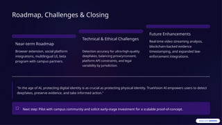 Roadmap, Challenges & Closing
Near-term Roadmap
Browser extension, social platform
integrations, multilingual UI, beta
program with campus partners.
Technical & Ethical Challenges
Detection accuracy for ultra-high-quality
deepfakes, balancing privacy/consent,
platform API constraints, and legal
variability by jurisdiction.
Future Enhancements
Real-time video streaming analysis,
blockchain-backed evidence
timestamping, and expanded law-
enforcement integrations.
"In the age of AI, protecting digital identity is as crucial as protecting physical identity. TrueVision AI empowers users to detect
deepfakes, preserve evidence, and take informed action."
Next step: Pilot with campus community and solicit early-stage investment for a scalable proof-of-concept.
 