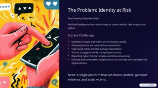 The Problem: Identity at Risk
The Growing Deepfake Crisis:
Artificial Intelligence has made it easy to create realistic fake images and
videos.
Current Challenges
• Deepfake images and videos are increasing rapidly.
• Personal photos are used without permission.
• Fake social media profiles damage reputations.
• Victims struggle to verify manipulated content.
• Reporting cybercrime is complex and time-consuming.
• Existing tools only detect deepfakes but do not help users protect their
digital identity.
Need: A single platform that can detect, protect, generate
evidence, and assist victims.
 