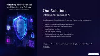 Our Solution
Introducing TrueVision AI
An AI-powered Digital Identity Protection Platform that helps users:
• Detect AI-generated images and videos.
• Detect unauthorized use of their face.
• Analyze fake profiles.
• Secure digital identity.
• Receive cybercrime reporting guidance.
• Store evidence safely for future use.
Mission: Protect every individual's digital identity from AI
misuse.
 
