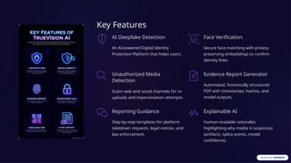 Key Features
AI Deepfake Detection
An AI-powered Digital Identity
Protection Platform that helps users:
Face Verification
Secure face-matching with privacy-
preserving embeddings to confirm
identity links.
Unauthorized Media
Detection
Scans web and social channels for re-
uploads and impersonation attempts.
Evidence Report Generator
Automated, forensically structured
PDF with timestamps, hashes, and
model outputs.
Reporting Guidance
Step-by-step templates for platform
takedown requests, legal notices, and
law enforcement.
Explainable AI
Human-readable rationales
highlighting why media is suspicious
(artifacts, splice points, model
confidence).
 