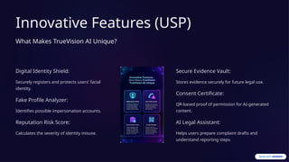 Innovative Features (USP)
What Makes TrueVision AI Unique?
Digital Identity Shield:
Securely registers and protects users' facial
identity.
Fake Profile Analyzer:
Identifies possible impersonation accounts.
Reputation Risk Score:
Calculates the severity of identity misuse.
Secure Evidence Vault:
Stores evidence securely for future legal use.
Consent Certificate:
QR-based proof of permission for AI-generated
content.
AI Legal Assistant:
Helps users prepare complaint drafts and
understand reporting steps
 
