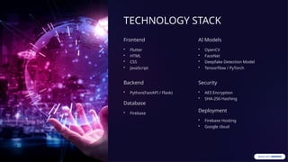 TECHNOLOGY STACK
Frontend
• Flutter
• HTML
• CSS
• JavaScript
Backend
• Python(FastAPI / Flask)
Database
• Firebase
AI Models
• OpenCV
• FaceNet
• Deepfake Detection Model
• TensorFlow / PyTorch
Security
• AES Encryption
• SHA-256 Hashing
Deployment
• Firebase Hosting
• Google cloud
 